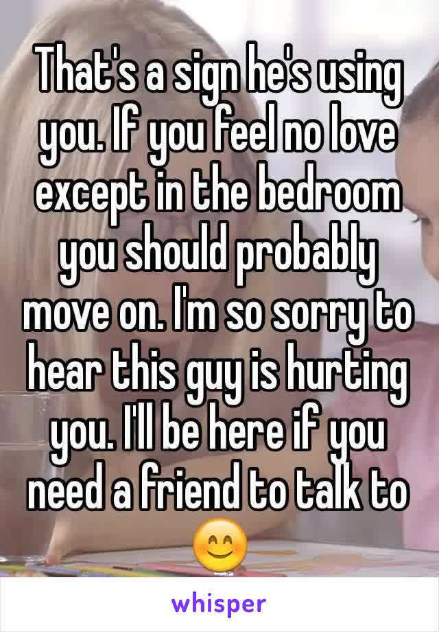 That's a sign he's using you. If you feel no love except in the bedroom you should probably move on. I'm so sorry to hear this guy is hurting you. I'll be here if you need a friend to talk to 😊