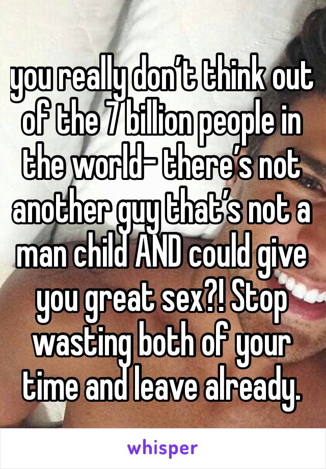 you really don’t think out of the 7 billion people in the world- there’s not another guy that’s not a man child AND could give you great sex?! Stop wasting both of your time and leave already.