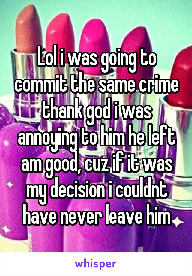 Lol i was going to commit the same crime thank god i was annoying to him he left am good, cuz if it was my decision i couldnt have never leave him
