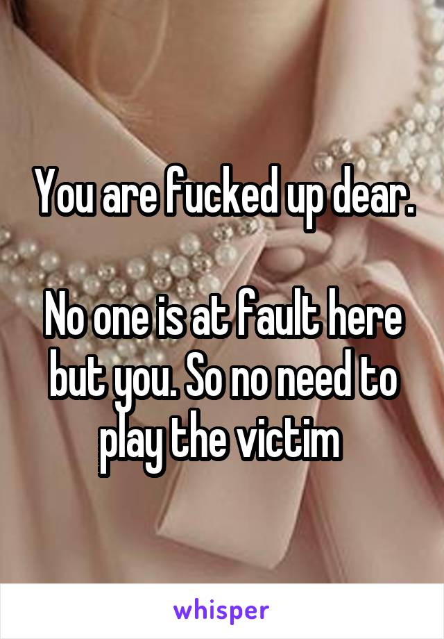 You are fucked up dear. 
No one is at fault here but you. So no need to play the victim 