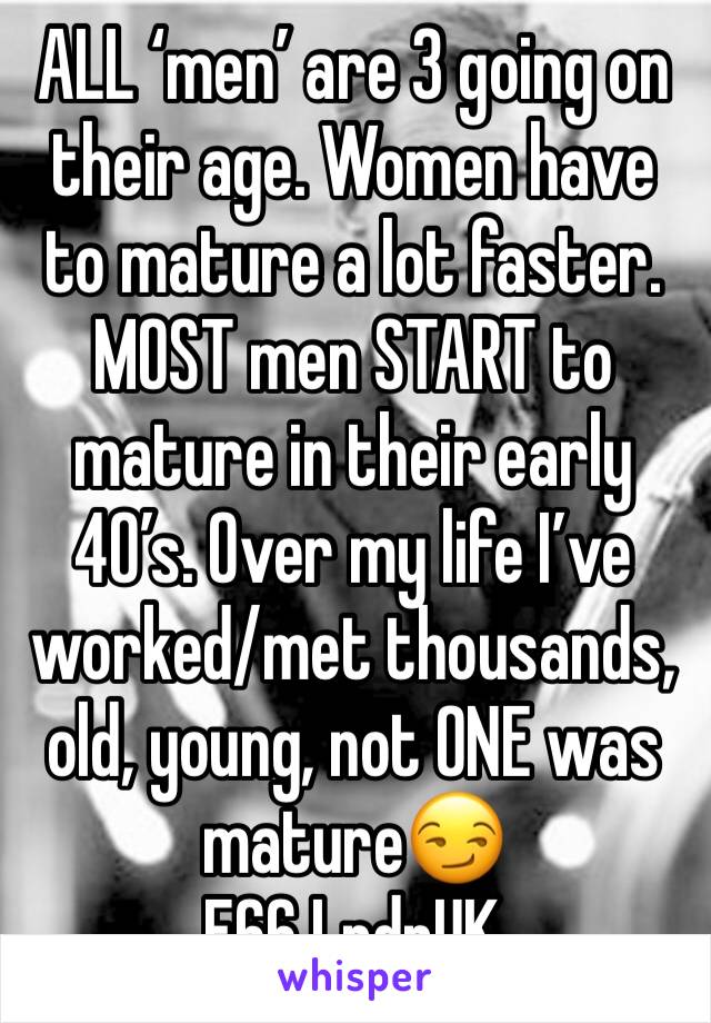 ALL ‘men’ are 3 going on their age. Women have to mature a lot faster. MOST men START to mature in their early 40’s. Over my life I’ve worked/met thousands, old, young, not ONE was mature😏
F66 LndnUK