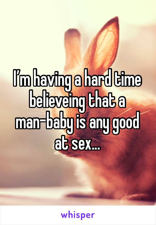 I’m having a hard time believeing that a 
man-baby is any good at sex...