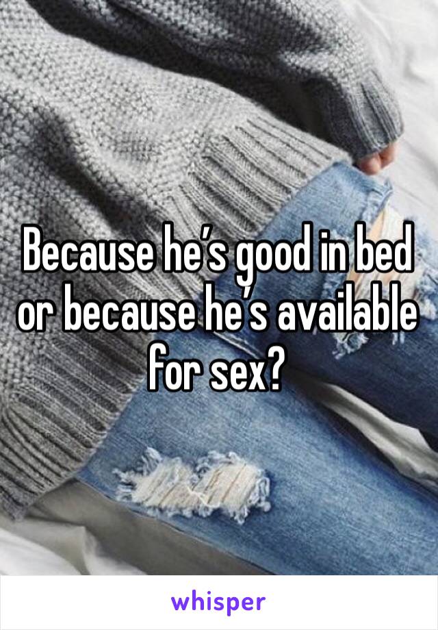 Because he’s good in bed or because he’s available for sex?