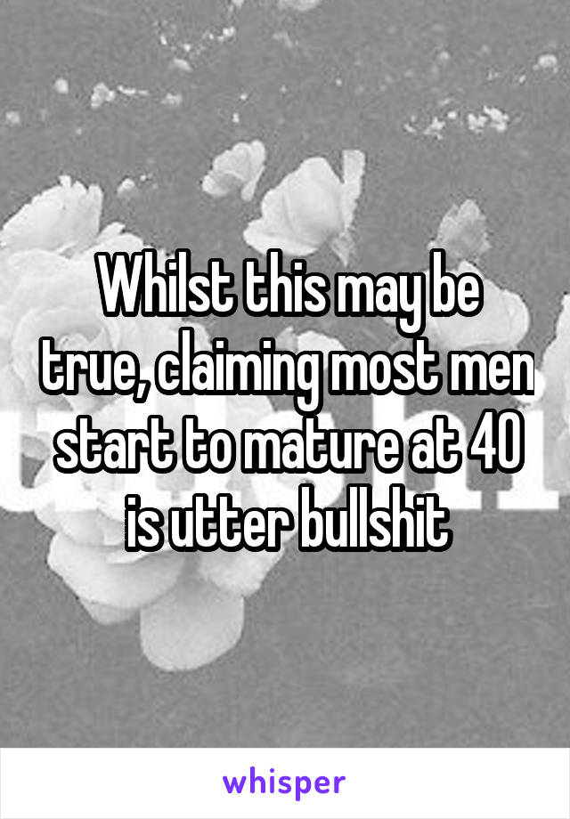 Whilst this may be true, claiming most men start to mature at 40 is utter bullshit