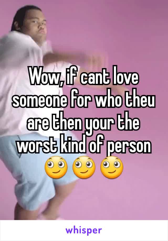 Wow, if cant love someone for who theu are then your the worst kind of person 🙄🙄🙄