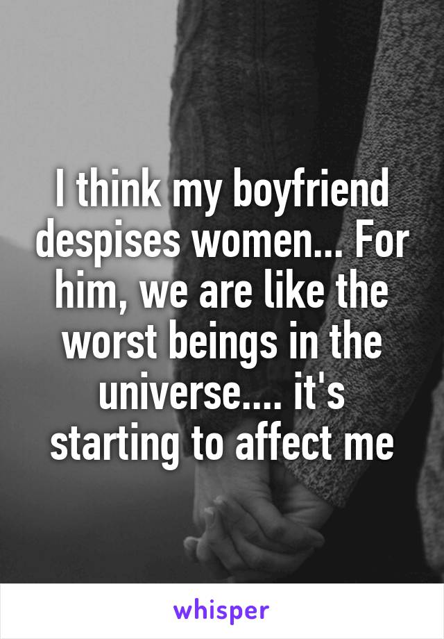 I think my boyfriend despises women... For him, we are like the worst beings in the universe.... it's starting to affect me