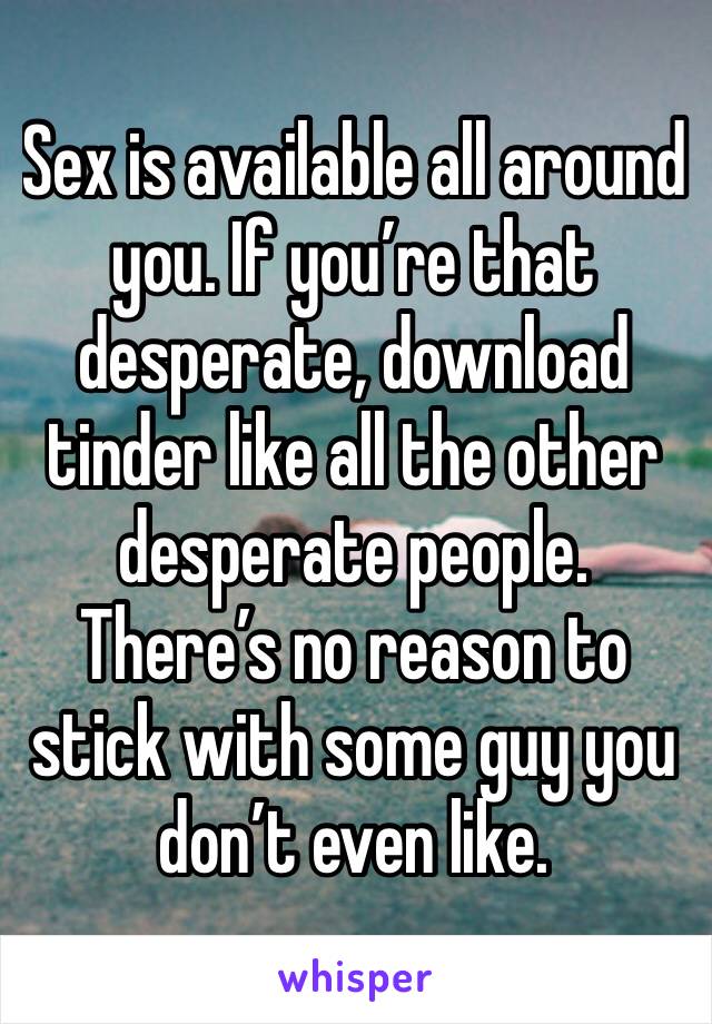 Sex is available all around you. If you’re that desperate, download tinder like all the other desperate people. There’s no reason to stick with some guy you don’t even like.