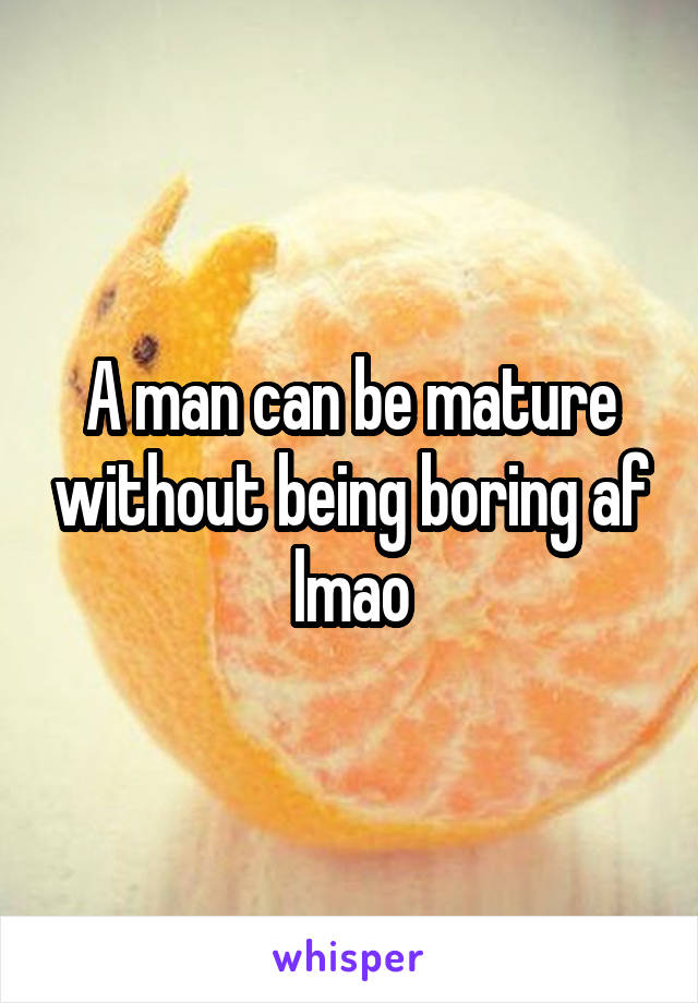 A man can be mature without being boring af lmao