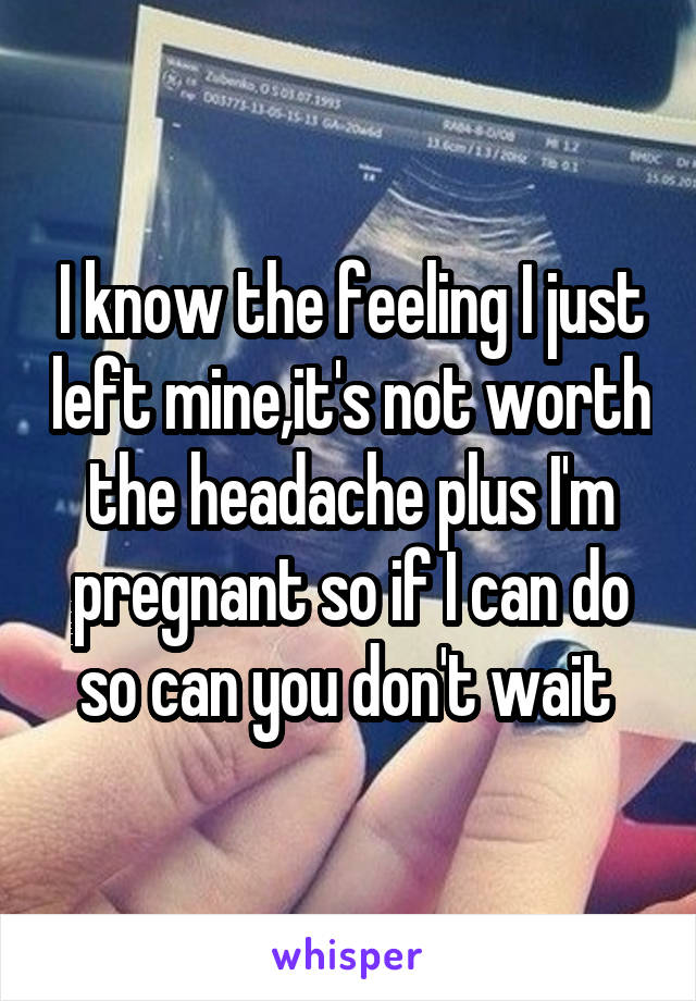 I know the feeling I just left mine,it's not worth the headache plus I'm pregnant so if I can do so can you don't wait 