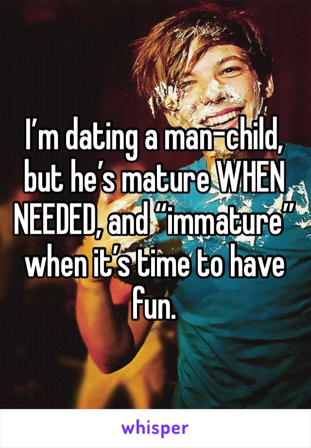 I’m dating a man-child, but he’s mature WHEN NEEDED, and “immature” when it’s time to have fun. 