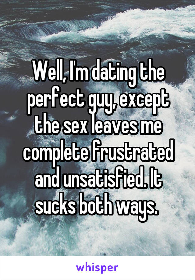 Well, I'm dating the perfect guy, except the sex leaves me complete frustrated and unsatisfied. It sucks both ways. 