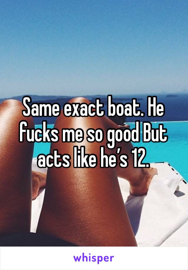 Same exact boat. He fucks me so good But acts like he’s 12.