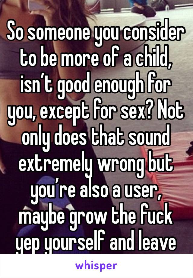 So someone you consider to be more of a child, isn’t good enough for you, except for sex? Not only does that sound extremely wrong but you’re also a user, maybe grow the fuck yep yourself and leave
