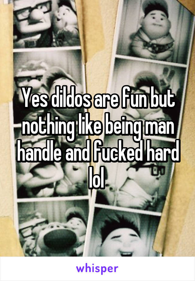 Yes dildos are fun but nothing like being man handle and fucked hard lol 