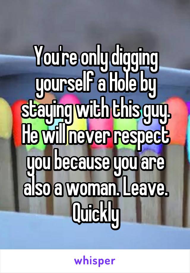 You're only digging yourself a Hole by staying with this guy. He will never respect you because you are also a woman. Leave. Quickly