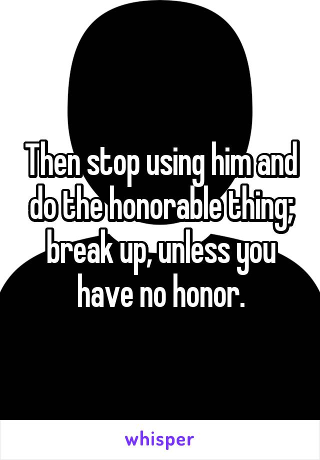 Then stop using him and do the honorable thing; break up, unless you have no honor.