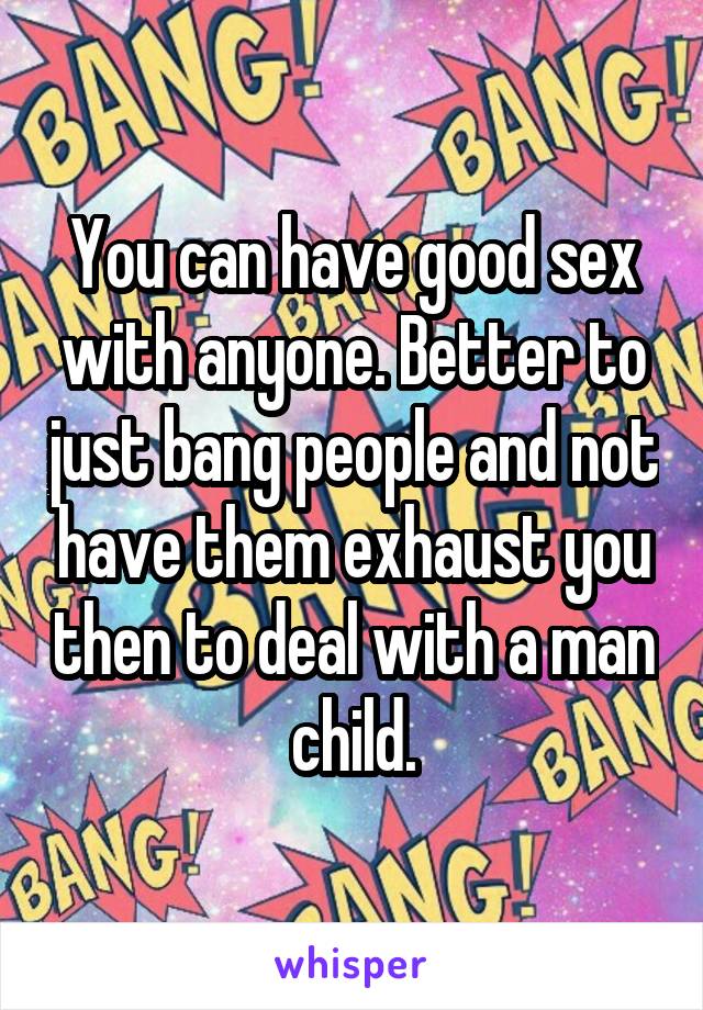 You can have good sex with anyone. Better to just bang people and not have them exhaust you then to deal with a man child.