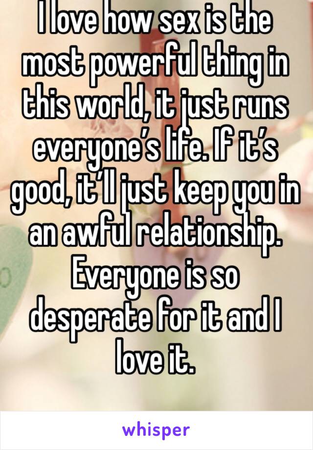 I love how sex is the most powerful thing in this world, it just runs everyone’s life. If it’s good, it’ll just keep you in an awful relationship. Everyone is so desperate for it and I love it. 