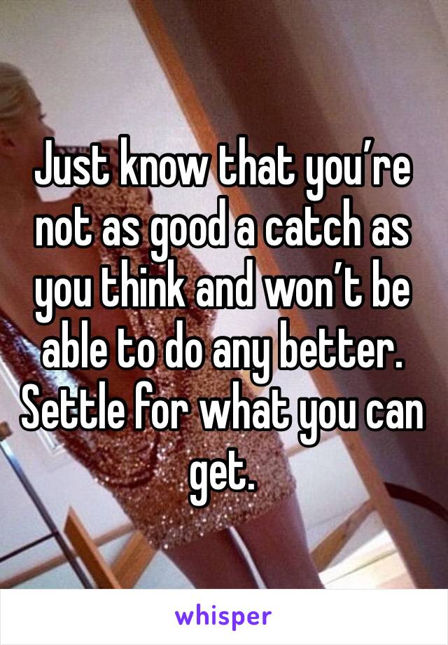 Just know that you’re not as good a catch as you think and won’t be able to do any better. Settle for what you can get.