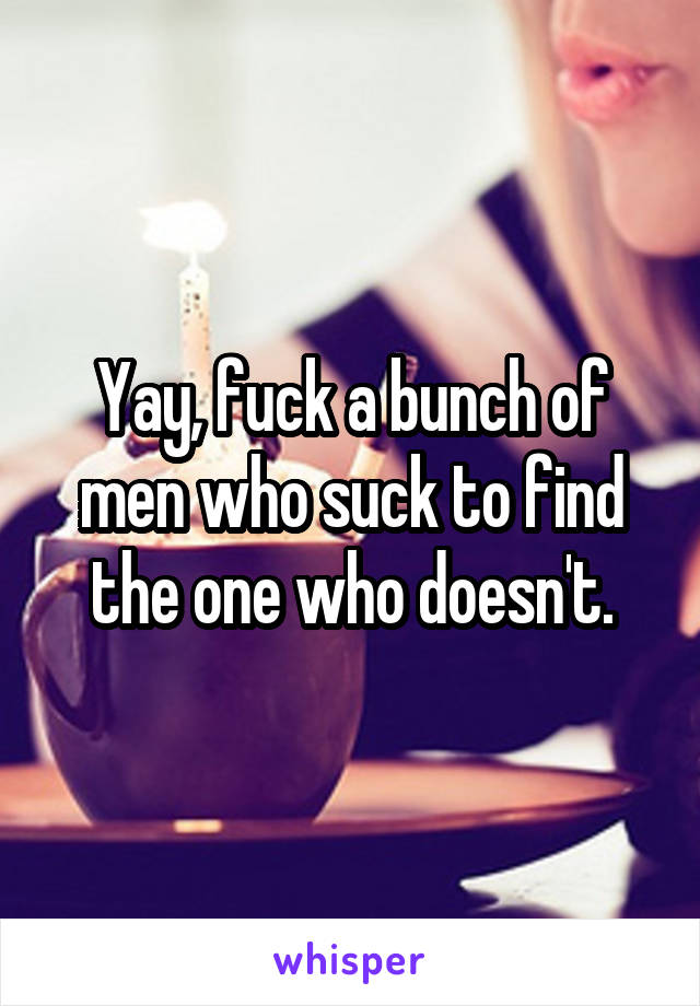 Yay, fuck a bunch of men who suck to find the one who doesn't.