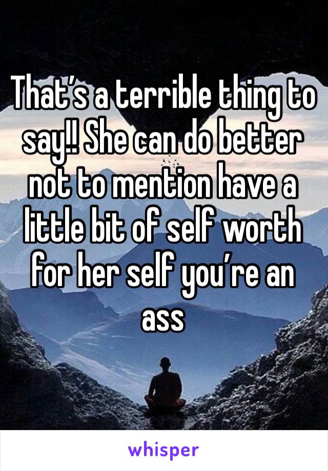 That’s a terrible thing to say!! She can do better not to mention have a little bit of self worth for her self you’re an ass