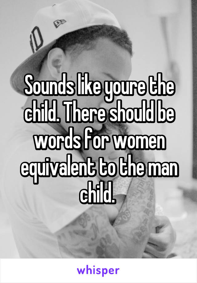 Sounds like youre the child. There should be words for women equivalent to the man child. 
