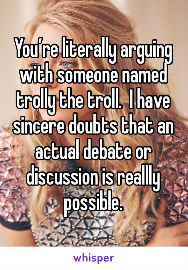 You’re literally arguing with someone named trolly the troll.  I have sincere doubts that an actual debate or discussion is reallly possible. 