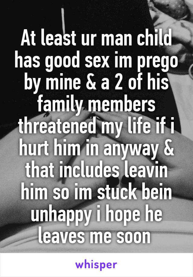 At least ur man child has good sex im prego by mine & a 2 of his family members threatened my life if i hurt him in anyway & that includes leavin him so im stuck bein unhappy i hope he leaves me soon 