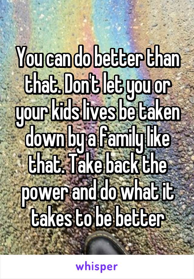 You can do better than that. Don't let you or your kids lives be taken down by a family like that. Take back the power and do what it takes to be better