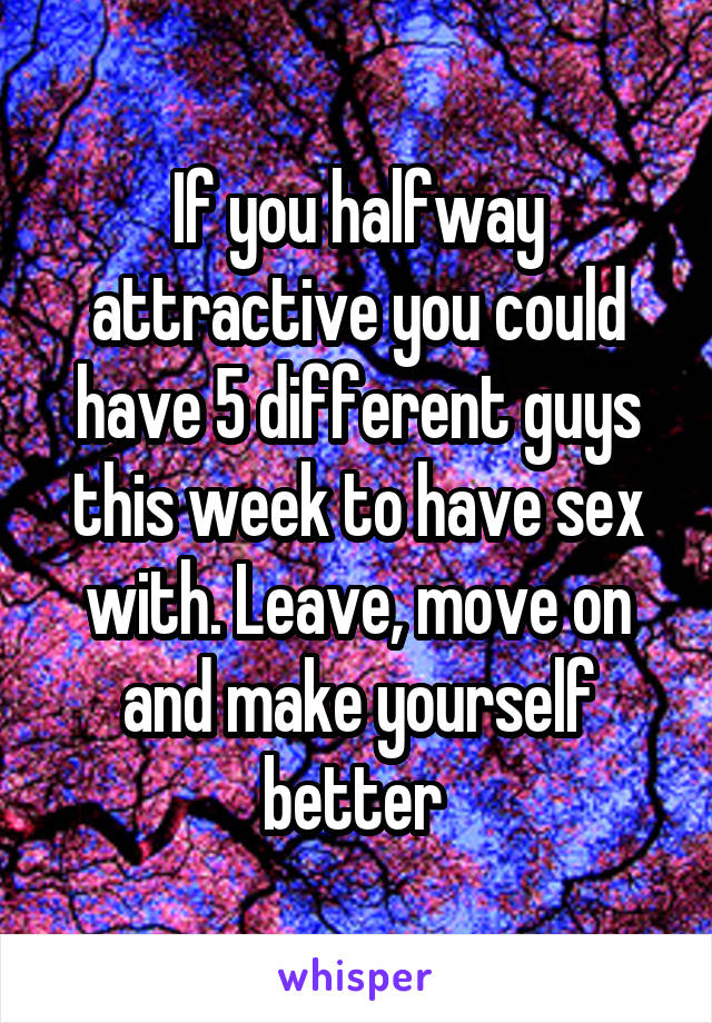If you halfway attractive you could have 5 different guys this week to have sex with. Leave, move on and make yourself better 