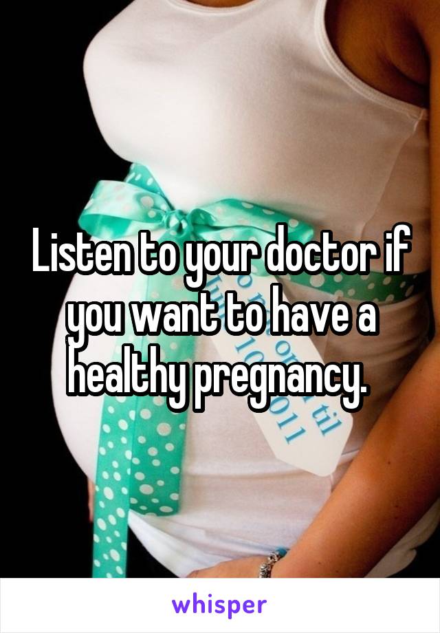 Listen to your doctor if you want to have a healthy pregnancy. 