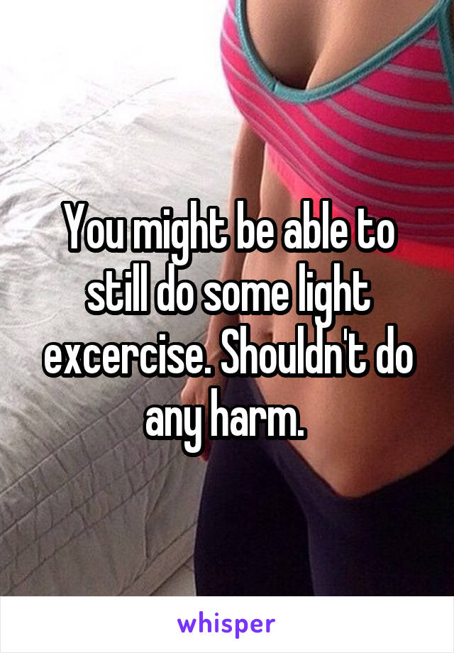 You might be able to still do some light excercise. Shouldn't do any harm. 