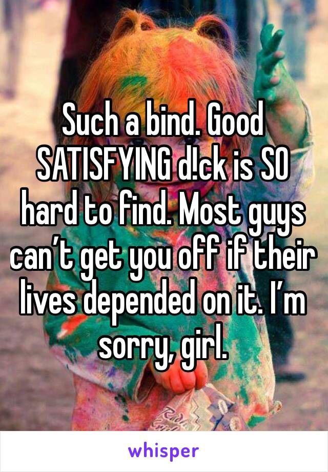 Such a bind. Good SATISFYING d!ck is SO hard to find. Most guys can’t get you off if their lives depended on it. I’m sorry, girl.