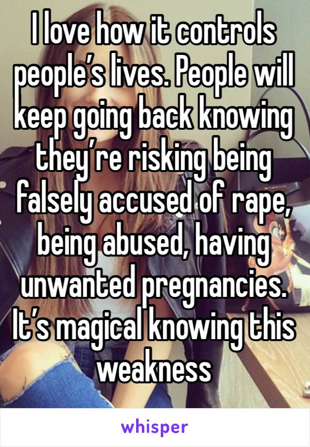 I love how it controls people’s lives. People will keep going back knowing they’re risking being falsely accused of rape, being abused, having unwanted pregnancies. It’s magical knowing this weakness 