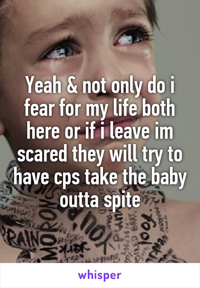 Yeah & not only do i fear for my life both here or if i leave im scared they will try to have cps take the baby outta spite