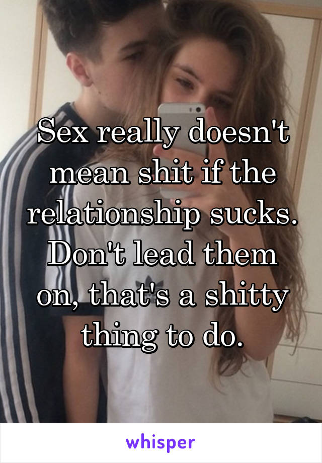 Sex really doesn't mean shit if the relationship sucks. Don't lead them on, that's a shitty thing to do.