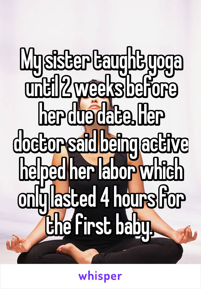 My sister taught yoga until 2 weeks before her due date. Her doctor said being active helped her labor which only lasted 4 hours for the first baby. 