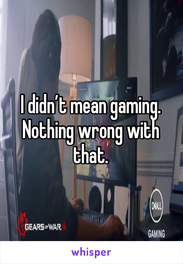 I didn’t mean gaming. Nothing wrong with that. 