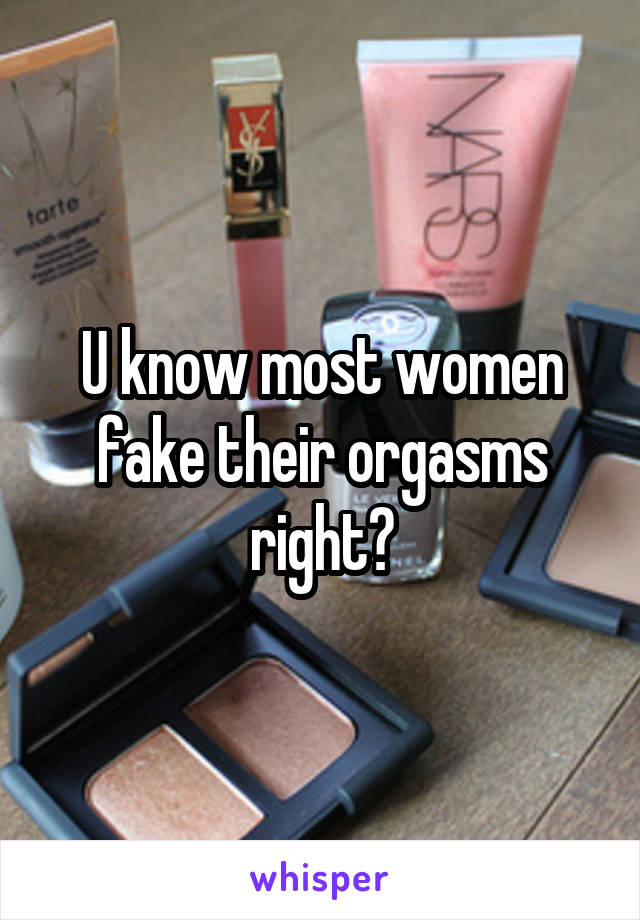 U know most women fake their orgasms right?