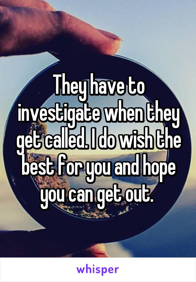 They have to investigate when they get called. I do wish the best for you and hope you can get out. 