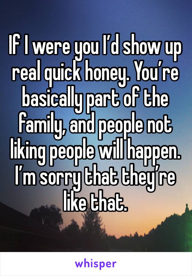 If I were you I’d show up real quick honey. You’re basically part of the family, and people not liking people will happen. I’m sorry that they’re like that. 