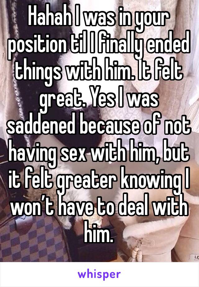 Hahah I was in your position til I finally ended things with him. It felt great. Yes I was saddened because of not having sex with him, but it felt greater knowing I won’t have to deal with him. 