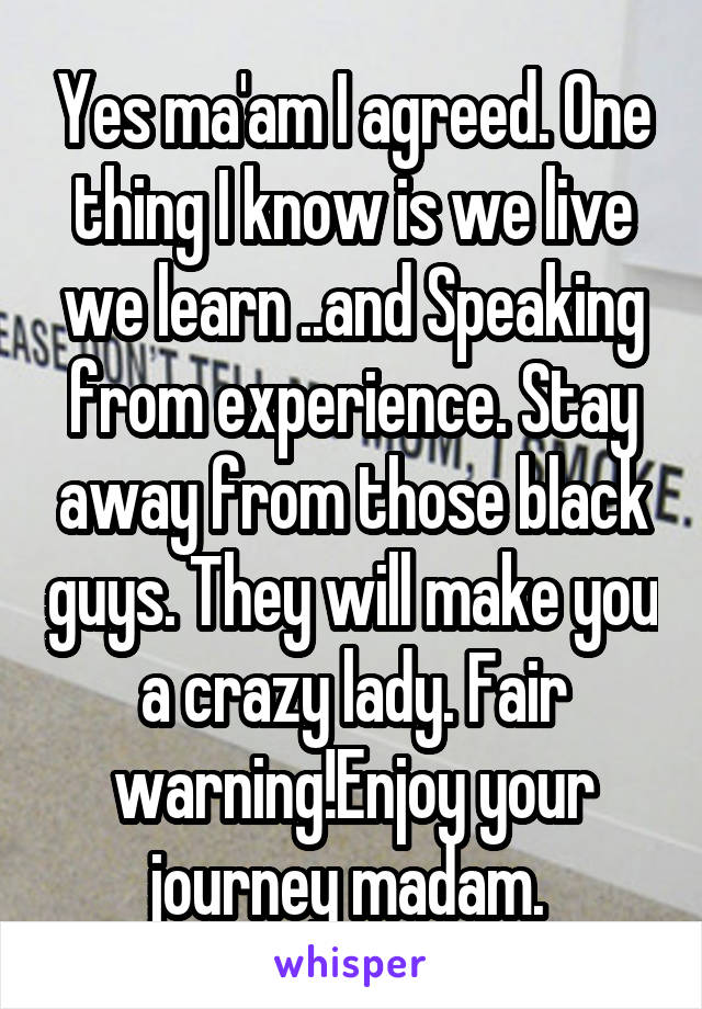 Yes ma'am I agreed. One thing I know is we live we learn ..and Speaking from experience. Stay away from those black guys. They will make you a crazy lady. Fair warning!Enjoy your journey madam. 
