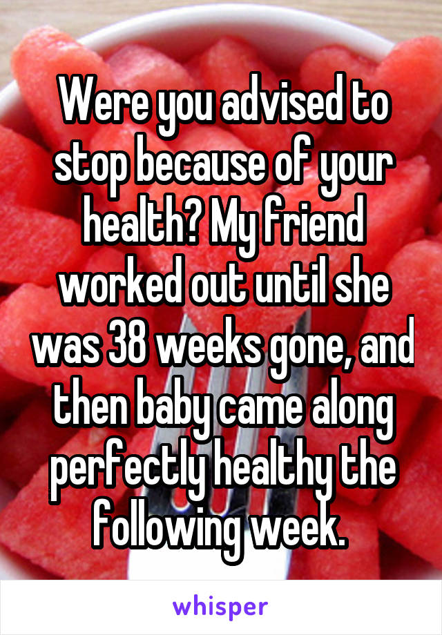 Were you advised to stop because of your health? My friend worked out until she was 38 weeks gone, and then baby came along perfectly healthy the following week. 