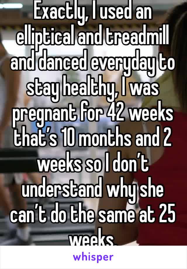 Exactly, I used an elliptical and treadmill and danced everyday to stay healthy, I was pregnant for 42 weeks that’s 10 months and 2 weeks so I don’t understand why she can’t do the same at 25 weeks.