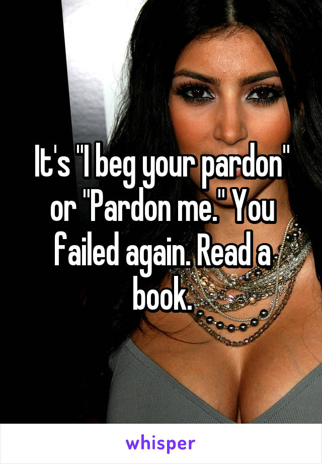 It's "I beg your pardon" or "Pardon me." You failed again. Read a book.