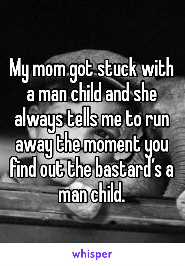 My mom got stuck with a man child and she always tells me to run away the moment you find out the bastard’s a man child.
