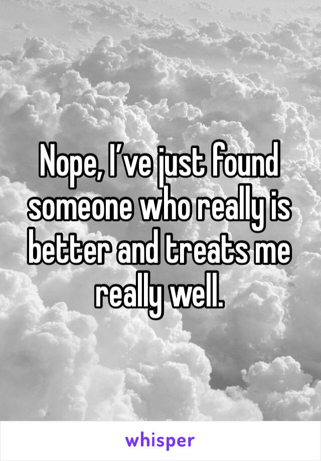 Nope, I’ve just found someone who really is better and treats me really well.