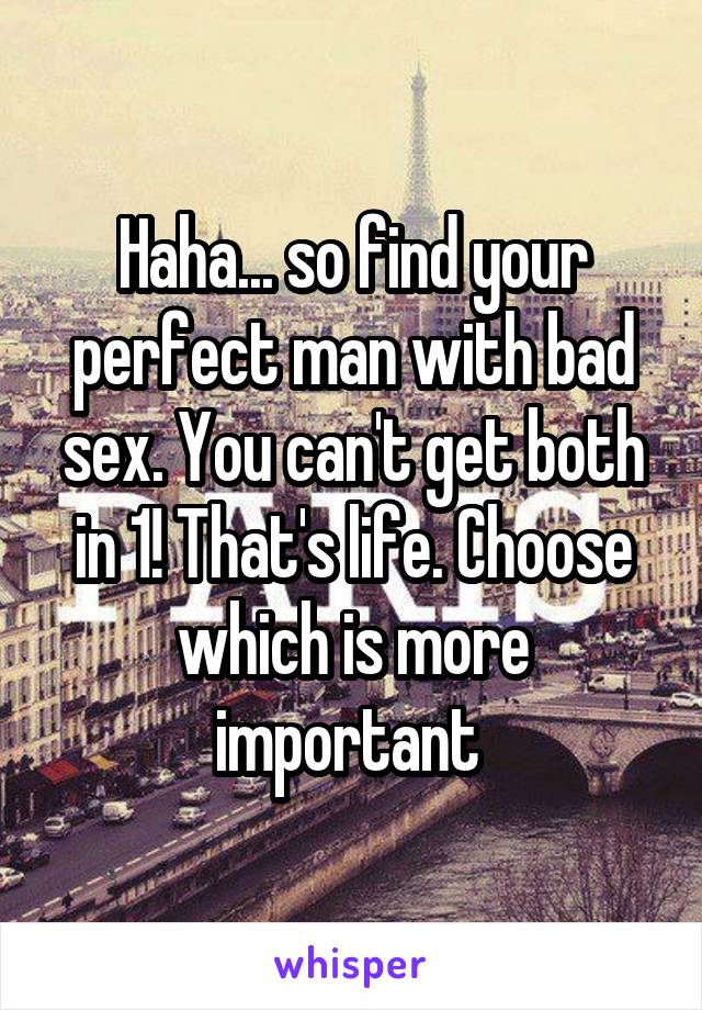 Haha... so find your perfect man with bad sex. You can't get both in 1! That's life. Choose which is more important 