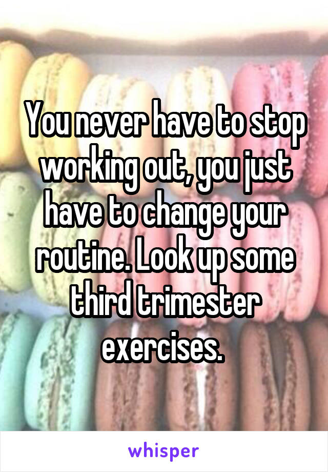 You never have to stop working out, you just have to change your routine. Look up some third trimester exercises. 